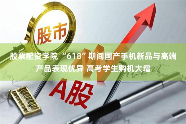 股票配资学院 “618”期间国产手机新品与高端产品表现优异 高考学生购机大增