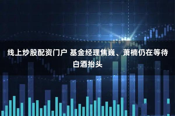 线上炒股配资门户 基金经理焦巍、萧楠仍在等待白酒抬头