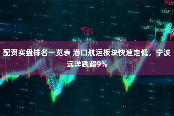 配资实盘排名一览表 港口航运板块快速走低，宁波远洋跌超9%