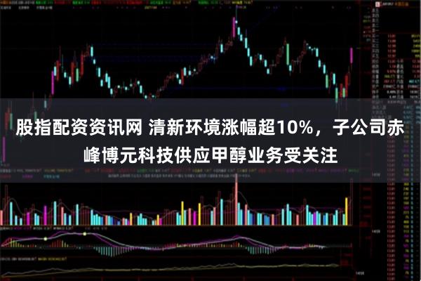股指配资资讯网 清新环境涨幅超10%，子公司赤峰博元科技供应甲醇业务受关注