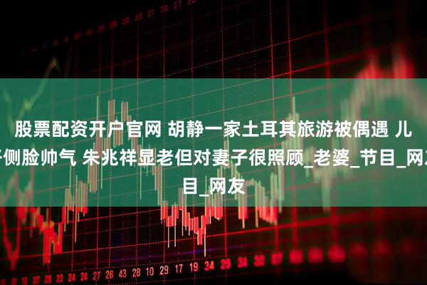 股票配资开户官网 胡静一家土耳其旅游被偶遇 儿子侧脸帅气 朱兆祥显老但对妻子很照顾_老婆_节目_网友