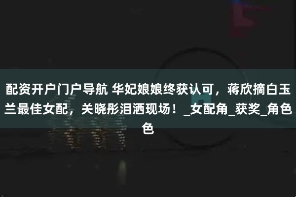 配资开户门户导航 华妃娘娘终获认可，蒋欣摘白玉兰最佳女配，关晓彤泪洒现场！_女配角_获奖_角色