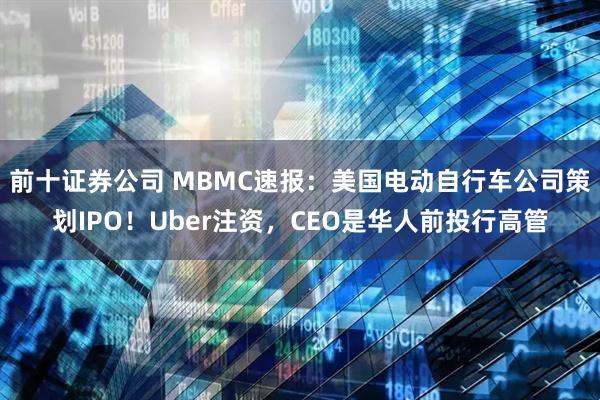 前十证券公司 MBMC速报：美国电动自行车公司策划IPO！Uber注资，CEO是华人前投行高管
