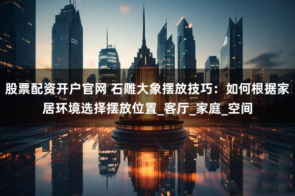 股票配资开户官网 石雕大象摆放技巧：如何根据家居环境选择摆放位置_客厅_家庭_空间