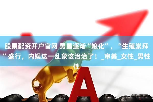 股票配资开户官网 男星逐渐“娘化”，“生殖崇拜”盛行，内娱这一乱象该治治了！_审美_女性_男性