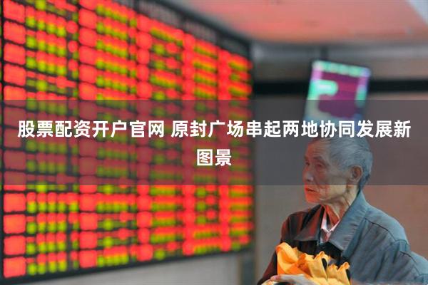 股票配资开户官网 原封广场串起两地协同发展新图景