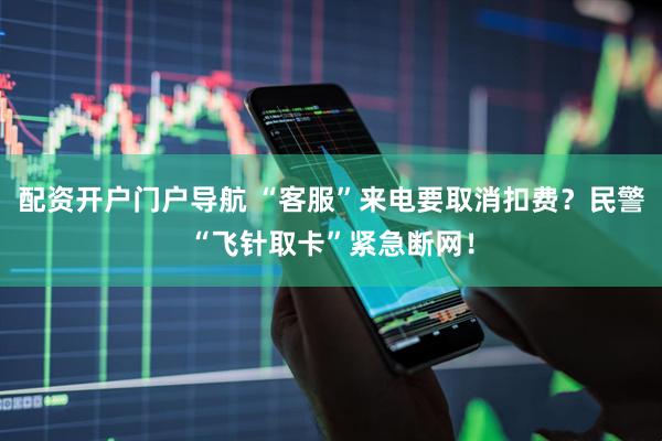 配资开户门户导航 “客服”来电要取消扣费？民警“飞针取卡”紧急断网！