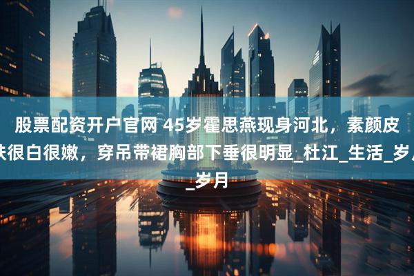 股票配资开户官网 45岁霍思燕现身河北，素颜皮肤很白很嫩，穿吊带裙胸部下垂很明显_杜江_生活_岁月