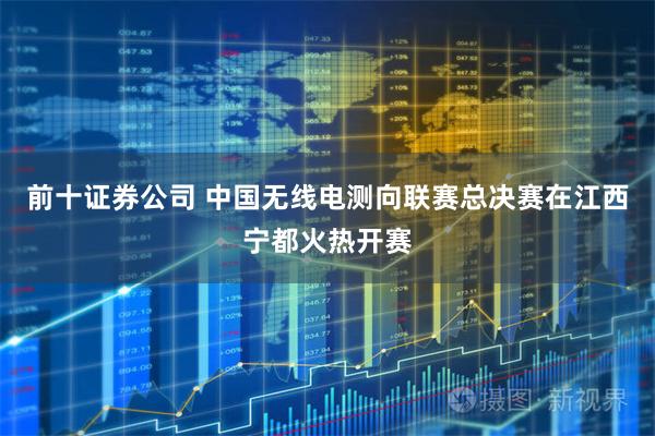 前十证券公司 中国无线电测向联赛总决赛在江西宁都火热开赛