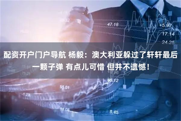 配资开户门户导航 杨毅：澳大利亚躲过了轩轩最后一颗子弹 有点儿可惜 但并不遗憾！