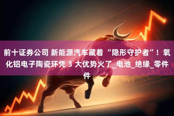 前十证券公司 新能源汽车藏着 “隐形守护者”！氧化铝电子陶瓷环凭 3 大优势火了_电池_绝缘_零件