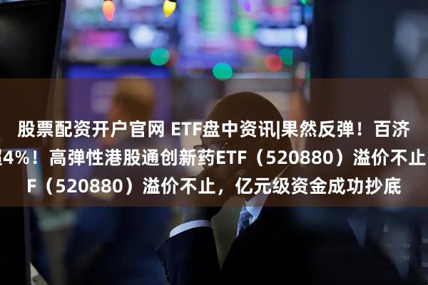 股票配资开户官网 ETF盘中资讯|果然反弹！百济神州、康方生物劲涨超4%！高弹性港股通创新药ETF（520880）溢价不止，亿元级资金成功抄底