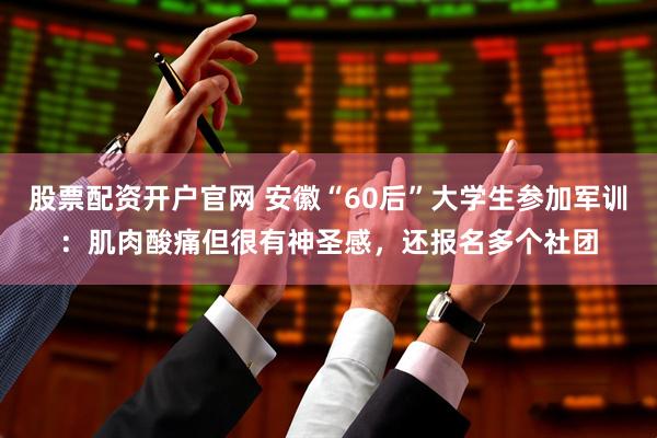 股票配资开户官网 安徽“60后”大学生参加军训：肌肉酸痛但很有神圣感，还报名多个社团