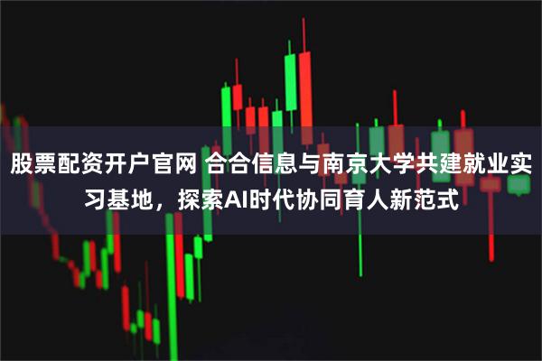 股票配资开户官网 合合信息与南京大学共建就业实习基地，探索AI时代协同育人新范式