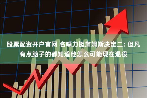 股票配资开户官网 名嘴力挺詹姆斯决定二: 但凡有点脑子的都知道他怎么可能现在退役