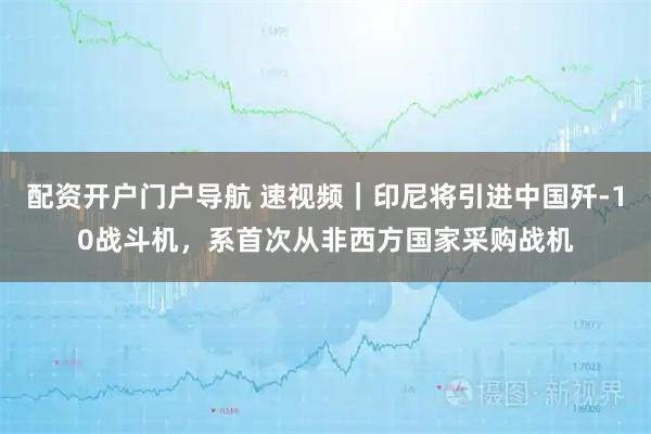 配资开户门户导航 速视频｜印尼将引进中国歼-10战斗机，系首次从非西方国家采购战机