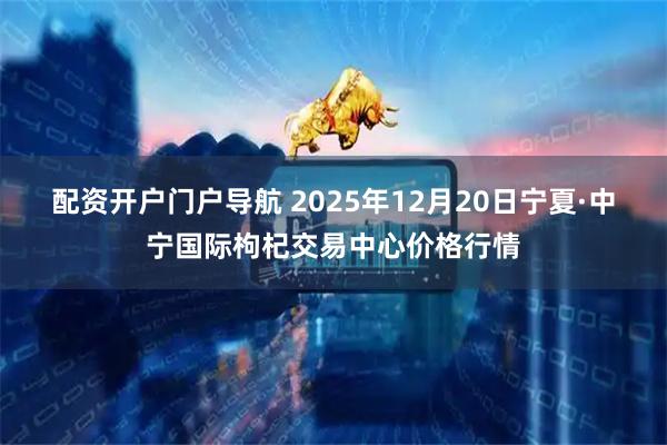配资开户门户导航 2025年12月20日宁夏·中宁国际枸杞交易中心价格行情