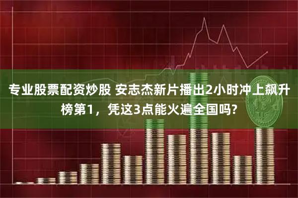 专业股票配资炒股 安志杰新片播出2小时冲上飙升榜第1，凭这3点能火遍全国吗?