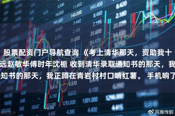 股票配资门户导航查询 《考上清华那天，资助我十一年的恩人破产了》傅明远赵敏华傅时年沈栀 收到清华录取通知书的那天，我正蹲在青岩村村口啃红薯。 手机响了。 是傅叔。
