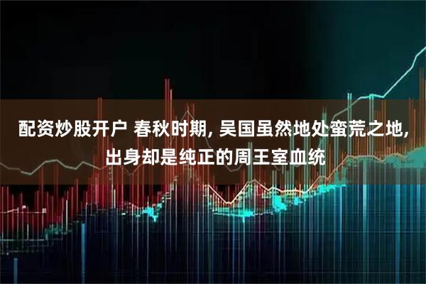 配资炒股开户 春秋时期, 吴国虽然地处蛮荒之地, 出身却是纯正的周王室血统