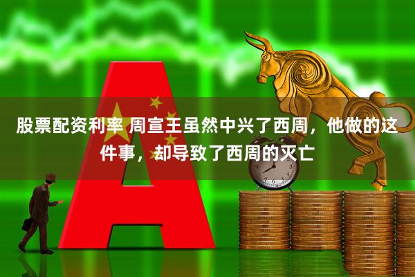 股票配资利率 周宣王虽然中兴了西周，他做的这件事，却导致了西周的灭亡