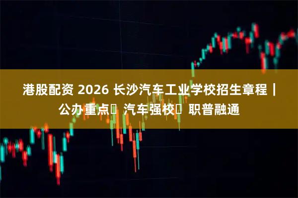 港股配资 2026 长沙汽车工业学校招生章程｜公办重点・汽车强校・职普融通