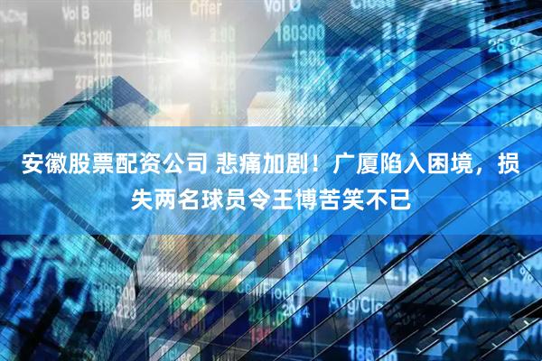 安徽股票配资公司 悲痛加剧！广厦陷入困境，损失两名球员令王博苦笑不已