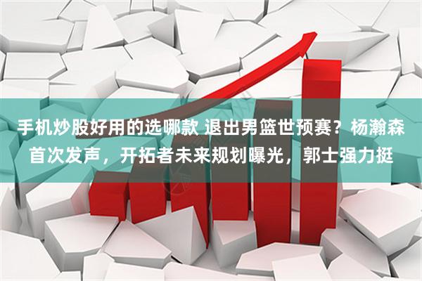 手机炒股好用的选哪款 退出男篮世预赛？杨瀚森首次发声，开拓者未来规划曝光，郭士强力挺