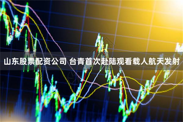山东股票配资公司 台青首次赴陆观看载人航天发射