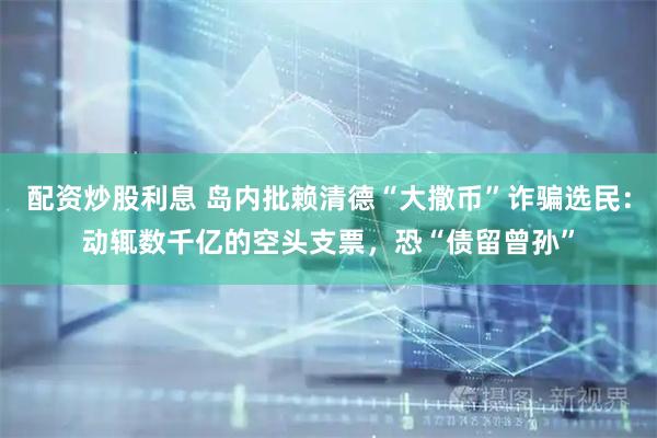 配资炒股利息 岛内批赖清德“大撒币”诈骗选民：动辄数千亿的空头支票，恐“债留曾孙”