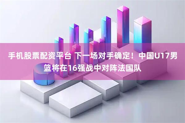 手机股票配资平台 下一场对手确定！中国U17男篮将在16强战中对阵法国队