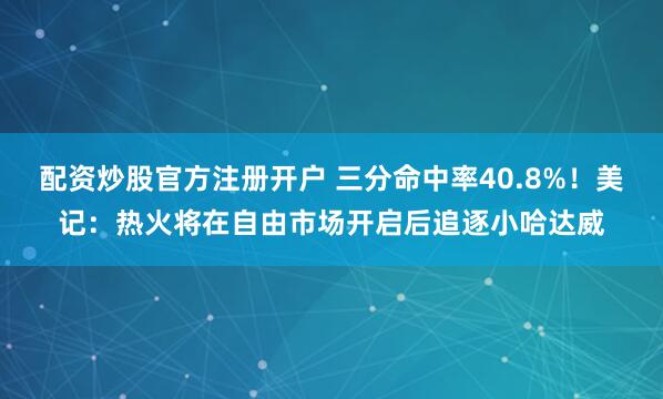 配资炒股官方注册开户 三分命中率40.8%！美记：热火将在自由市场开启后追逐小哈达威