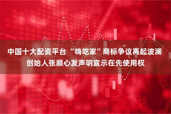 中国十大配资平台 “嗨吃家”商标争议再起波澜 创始人张顺心发声明宣示在先使用权