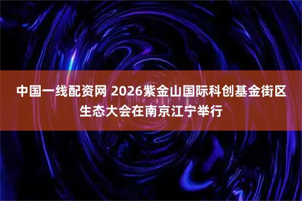 中国一线配资网 2026紫金山国际科创基金街区生态大会在南京江宁举行