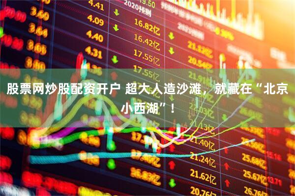 股票网炒股配资开户 超大人造沙滩,就藏在“北京小西湖”!