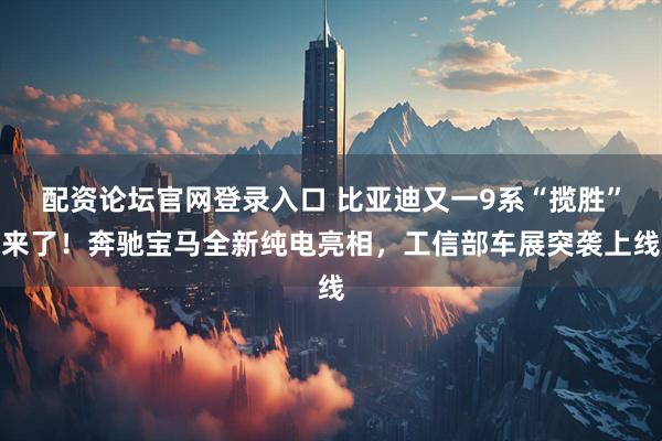 配资论坛官网登录入口 比亚迪又一9系“揽胜”来了！奔驰宝马全新纯电亮相，工信部车展突袭上线