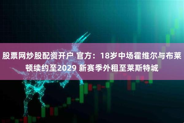 股票网炒股配资开户 官方：18岁中场霍维尔与布莱顿续约至2029 新赛季外租至莱斯特城