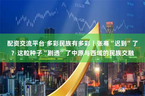 配资交流平台 多彩民族有多彩丨张骞“迟到”了？这粒种子“剧透”了中原与西域的民族交融