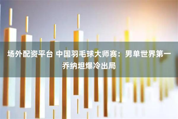 场外配资平台 中国羽毛球大师赛：男单世界第一乔纳坦爆冷出局
