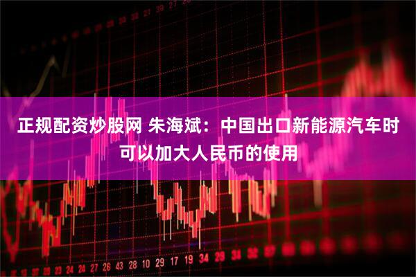正规配资炒股网 朱海斌：中国出口新能源汽车时可以加大人民币的使用