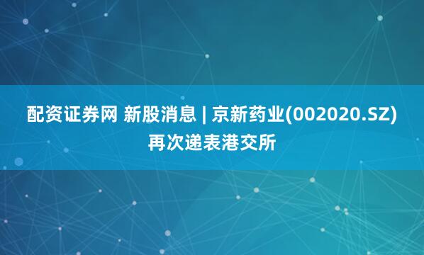 配资证券网 新股消息 | 京新药业(002020.SZ)再次递表港交所