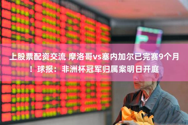 上股票配资交流 摩洛哥vs塞内加尔已完赛9个月!球报:非洲杯冠军归属案明日开庭
