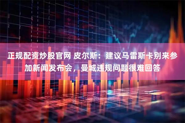 正规配资炒股官网 皮尔斯：建议马雷斯卡别来参加新闻发布会，曼城违规问题很难回答