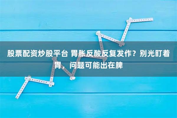 股票配资炒股平台 胃胀反酸反复发作?别光盯着胃,问题可能出在脾